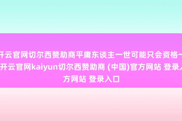 开云官网切尔西赞助商平庸东谈主一世可能只会资格一次-开云官网kaiyun切尔西赞助商 (中国)官方网站 登录入口