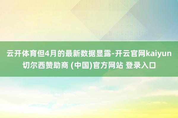 云开体育但4月的最新数据显露-开云官网kaiyun切尔西赞助商 (中国)官方网站 登录入口