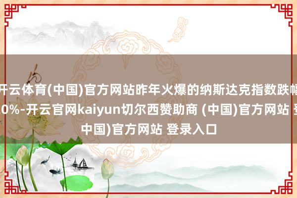 开云体育(中国)官方网站昨年火爆的纳斯达克指数跌幅向上了20%-开云官网kaiyun切尔西赞助商 (中国)官方网站 登录入口