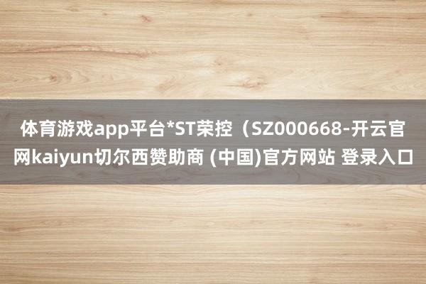 体育游戏app平台*ST荣控（SZ000668-开云官网kaiyun切尔西赞助商 (中国)官方网站 登录入口