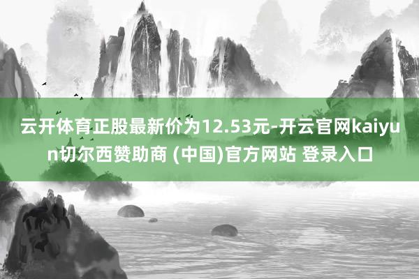 云开体育正股最新价为12.53元-开云官网kaiyun切尔西赞助商 (中国)官方网站 登录入口