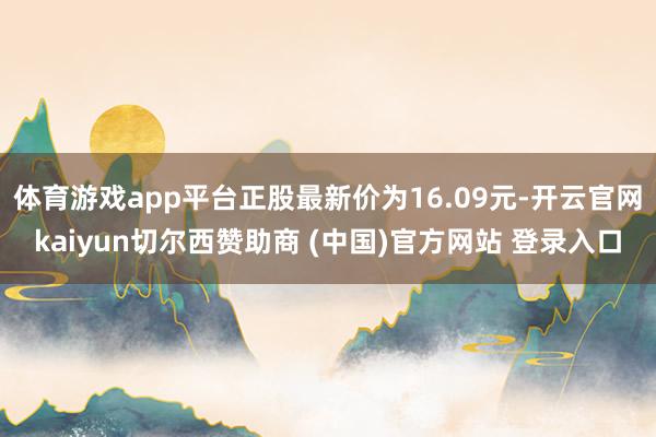 体育游戏app平台正股最新价为16.09元-开云官网kaiyun切尔西赞助商 (中国)官方网站 登录入口