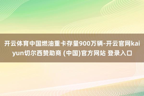 开云体育中国燃油重卡存量900万辆-开云官网kaiyun切尔西赞助商 (中国)官方网站 登录入口