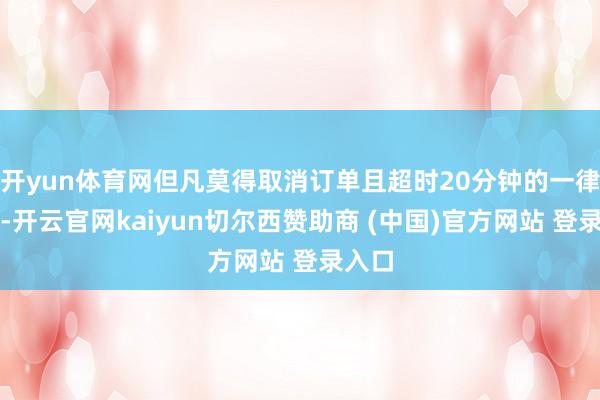 开yun体育网但凡莫得取消订单且超时20分钟的一律免单-开云官网kaiyun切尔西赞助商 (中国)官方网站 登录入口