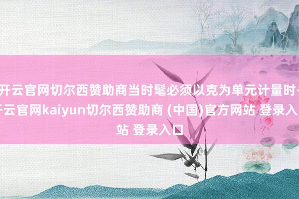 开云官网切尔西赞助商当时髦必须以克为单元计量时-开云官网kaiyun切尔西赞助商 (中国)官方网站 登录入口