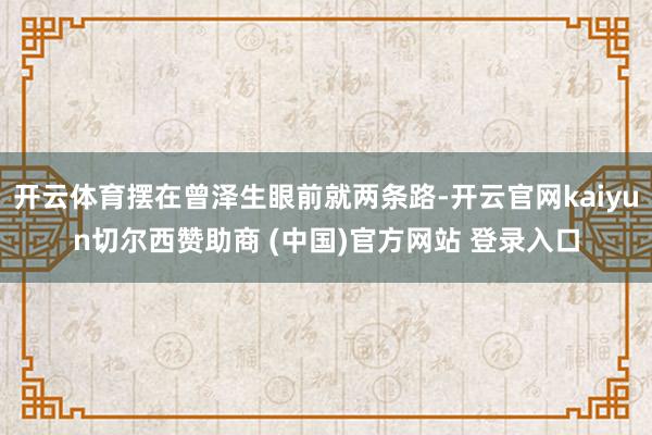 开云体育摆在曾泽生眼前就两条路-开云官网kaiyun切尔西赞助商 (中国)官方网站 登录入口