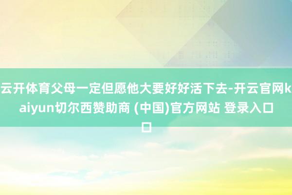 云开体育父母一定但愿他大要好好活下去-开云官网kaiyun切尔西赞助商 (中国)官方网站 登录入口