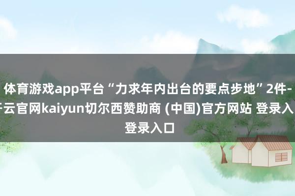体育游戏app平台“力求年内出台的要点步地”2件-开云官网kaiyun切尔西赞助商 (中国)官方网站 登录入口