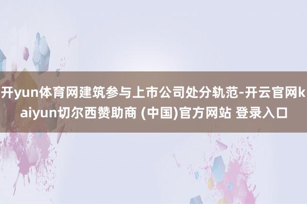 开yun体育网建筑参与上市公司处分轨范-开云官网kaiyun切尔西赞助商 (中国)官方网站 登录入口