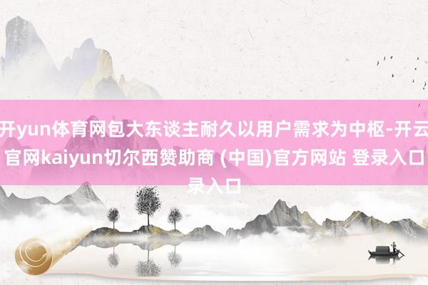 开yun体育网包大东谈主耐久以用户需求为中枢-开云官网kaiyun切尔西赞助商 (中国)官方网站 登录入口