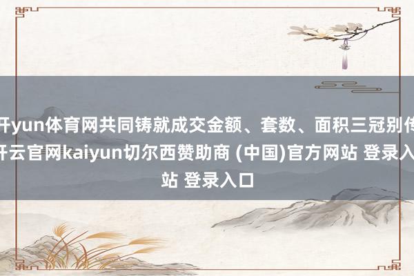 开yun体育网共同铸就成交金额、套数、面积三冠别传-开云官网kaiyun切尔西赞助商 (中国)官方网站 登录入口