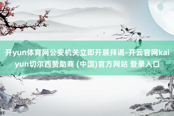 开yun体育网公安机关立即开展拜谒-开云官网kaiyun切尔西赞助商 (中国)官方网站 登录入口