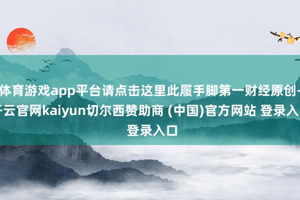体育游戏app平台请点击这里此履手脚第一财经原创-开云官网kaiyun切尔西赞助商 (中国)官方网站 登录入口