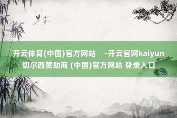 开云体育(中国)官方网站    -开云官网kaiyun切尔西赞助商 (中国)官方网站 登录入口
