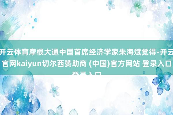开云体育摩根大通中国首席经济学家朱海斌觉得-开云官网kaiyun切尔西赞助商 (中国)官方网站 登录入口