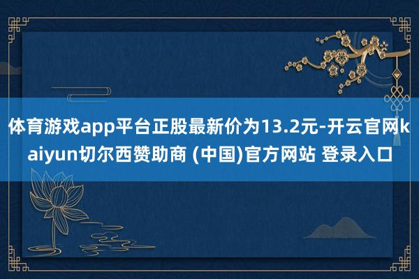 体育游戏app平台正股最新价为13.2元-开云官网kaiyun切尔西赞助商 (中国)官方网站 登录入口