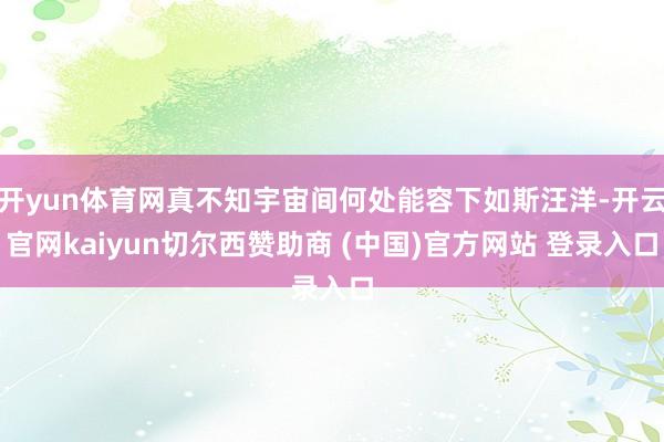 开yun体育网真不知宇宙间何处能容下如斯汪洋-开云官网kaiyun切尔西赞助商 (中国)官方网站 登录入口