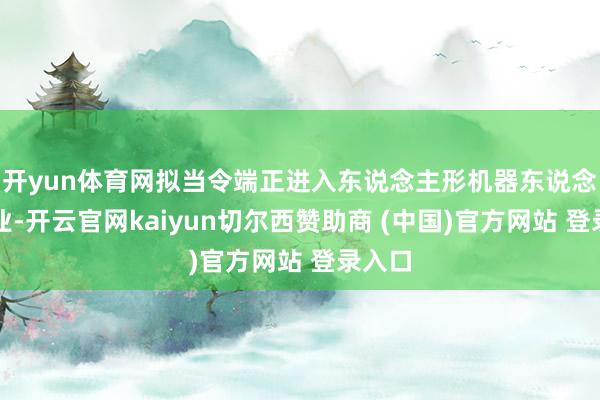 开yun体育网拟当令端正进入东说念主形机器东说念主行业-开云官网kaiyun切尔西赞助商 (中国)官方网站 登录入口