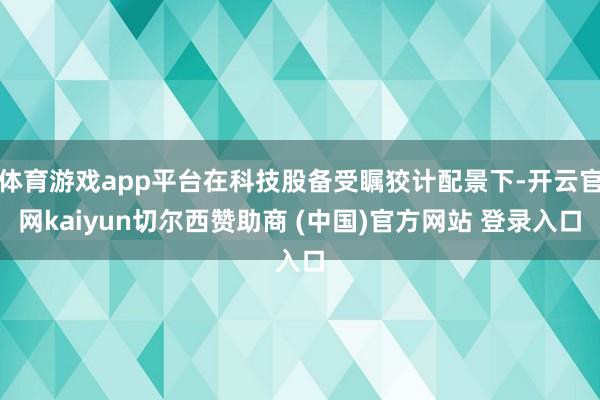 体育游戏app平台在科技股备受瞩狡计配景下-开云官网kaiyun切尔西赞助商 (中国)官方网站 登录入口