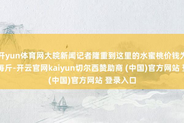 开yun体育网大皖新闻记者隆重到这里的水蜜桃价钱为8.99元每斤-开云官网kaiyun切尔西赞助商 (中国)官方网站 登录入口