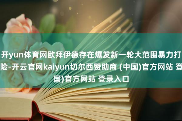开yun体育网欧拜伊德存在爆发新一轮大范围暴力打破的风险-开云官网kaiyun切尔西赞助商 (中国)官方网站 登录入口