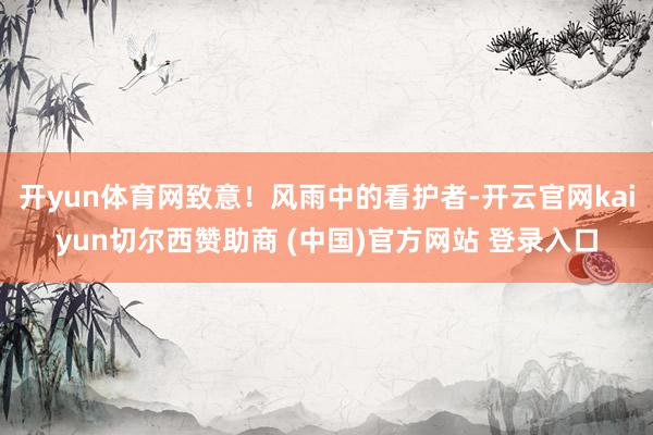 开yun体育网致意!风雨中的看护者-开云官网kaiyun切尔西赞助商 (中国)官方网站 登录入口