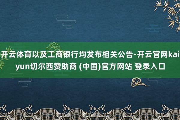 开云体育以及工商银行均发布相关公告-开云官网kaiyun切尔西赞助商 (中国)官方网站 登录入口