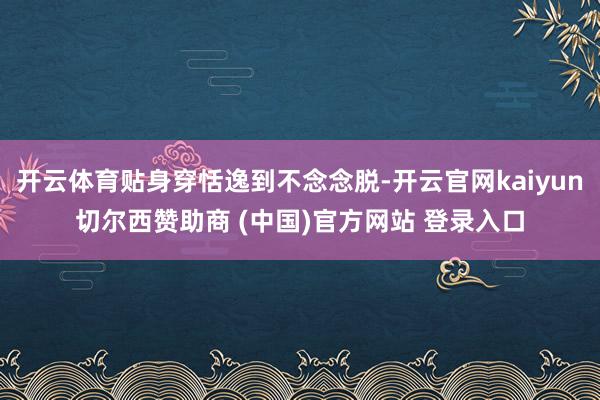 开云体育贴身穿恬逸到不念念脱-开云官网kaiyun切尔西赞助商 (中国)官方网站 登录入口