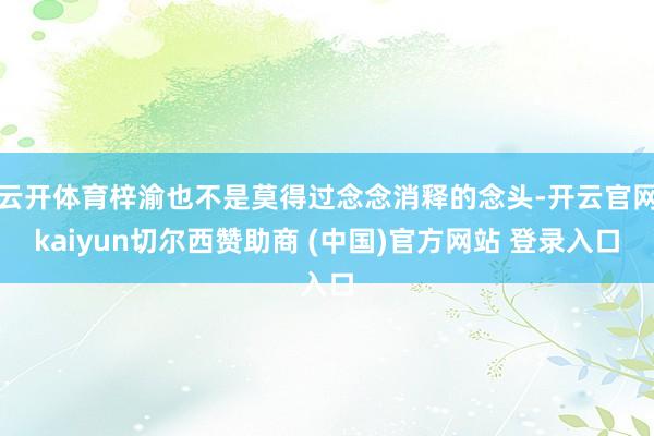 云开体育梓渝也不是莫得过念念消释的念头-开云官网kaiyun切尔西赞助商 (中国)官方网站 登录入口