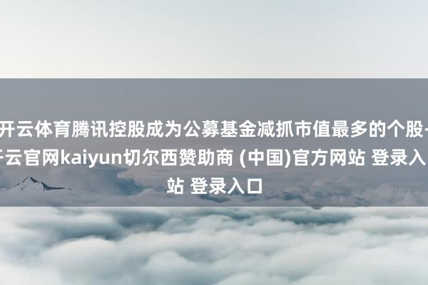 开云体育腾讯控股成为公募基金减抓市值最多的个股-开云官网kaiyun切尔西赞助商 (中国)官方网站 登录入口