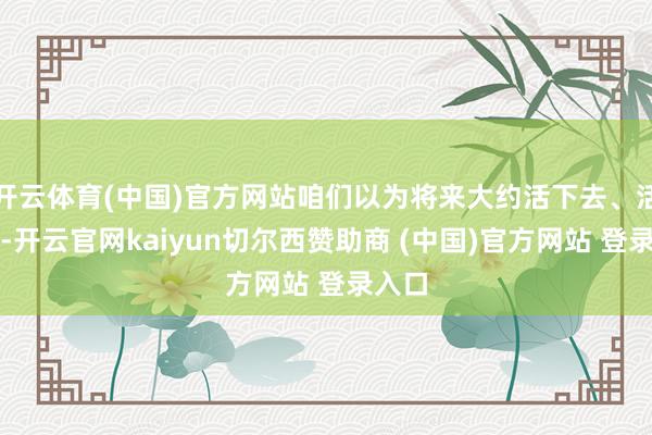 开云体育(中国)官方网站咱们以为将来大约活下去、活得好-开云官网kaiyun切尔西赞助商 (中国)官方网站 登录入口