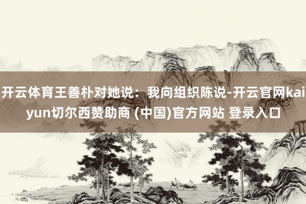 开云体育王善朴对她说：我向组织陈说-开云官网kaiyun切尔西赞助商 (中国)官方网站 登录入口