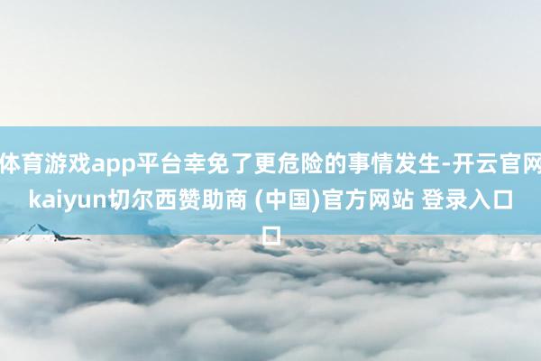 体育游戏app平台幸免了更危险的事情发生-开云官网kaiyun切尔西赞助商 (中国)官方网站 登录入口