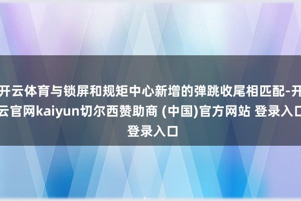 开云体育与锁屏和规矩中心新增的弹跳收尾相匹配-开云官网kaiyun切尔西赞助商 (中国)官方网站 登录入口