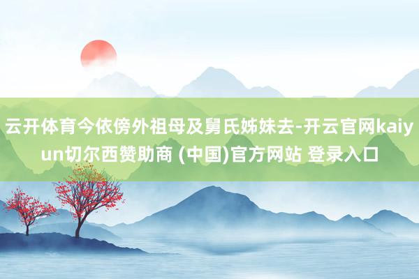 云开体育今依傍外祖母及舅氏姊妹去-开云官网kaiyun切尔西赞助商 (中国)官方网站 登录入口