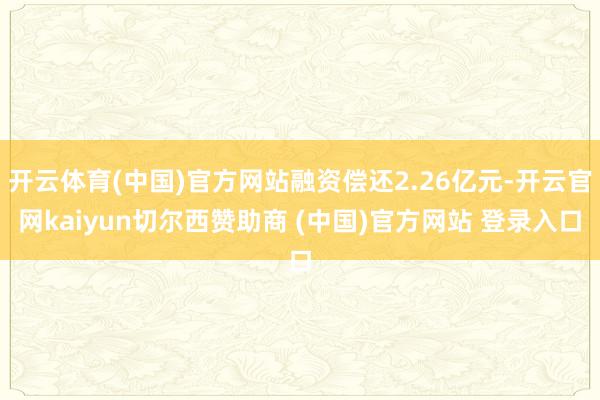 开云体育(中国)官方网站融资偿还2.26亿元-开云官网kaiyun切尔西赞助商 (中国)官方网站 登录入口