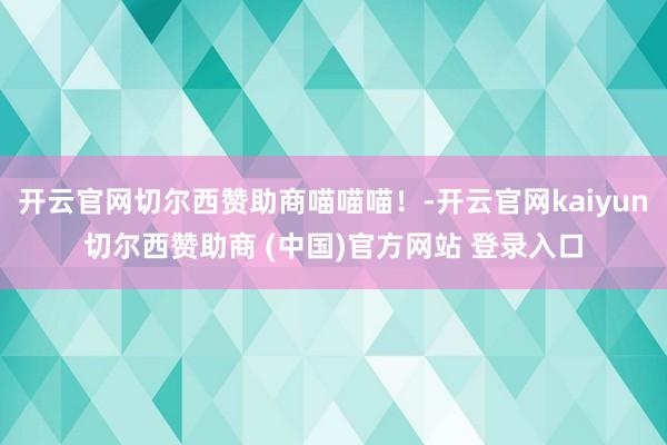开云官网切尔西赞助商喵喵喵！-开云官网kaiyun切尔西赞助商 (中国)官方网站 登录入口