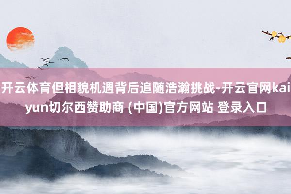 开云体育但相貌机遇背后追随浩瀚挑战-开云官网kaiyun切尔西赞助商 (中国)官方网站 登录入口