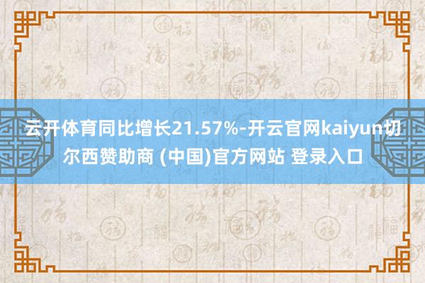 云开体育同比增长21.57%-开云官网kaiyun切尔西赞助商 (中国)官方网站 登录入口