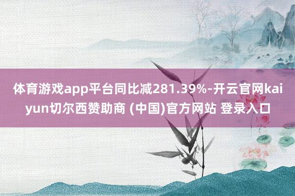体育游戏app平台同比减281.39%-开云官网kaiyun切尔西赞助商 (中国)官方网站 登录入口