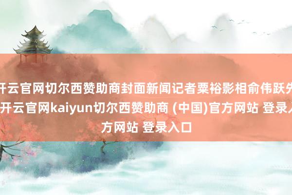开云官网切尔西赞助商封面新闻记者粟裕影相俞伟跃先容-开云官网kaiyun切尔西赞助商 (中国)官方网站 登录入口