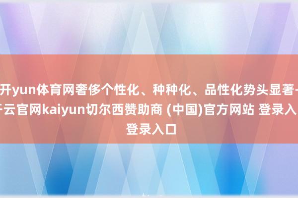 开yun体育网奢侈个性化、种种化、品性化势头显著-开云官网kaiyun切尔西赞助商 (中国)官方网站 登录入口