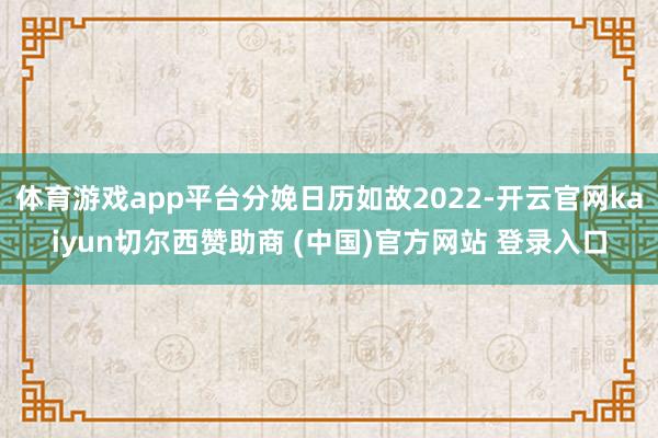 体育游戏app平台分娩日历如故2022-开云官网kaiyun切尔西赞助商 (中国)官方网站 登录入口