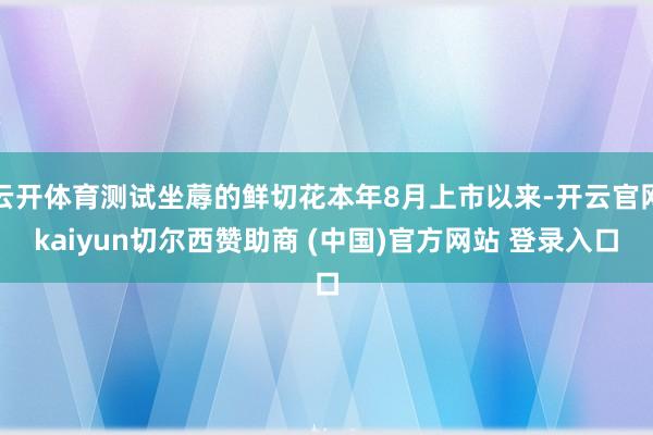 云开体育测试坐蓐的鲜切花本年8月上市以来-开云官网kaiyun切尔西赞助商 (中国)官方网站 登录入口