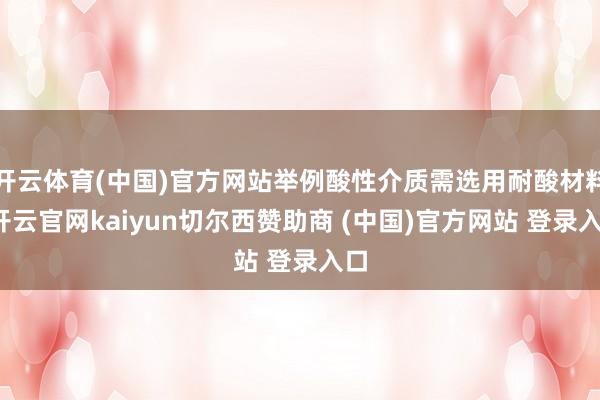 开云体育(中国)官方网站举例酸性介质需选用耐酸材料-开云官网kaiyun切尔西赞助商 (中国)官方网站 登录入口
