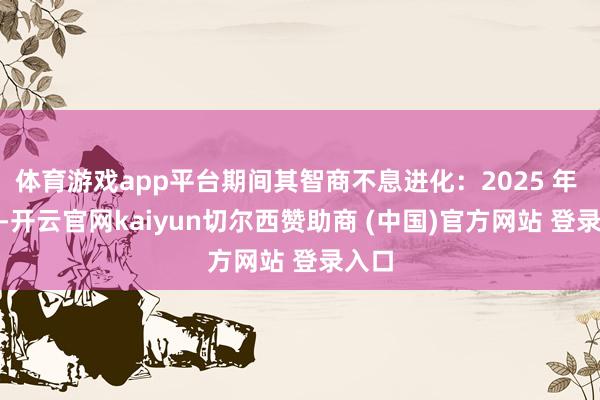 体育游戏app平台期间其智商不息进化：2025 年 4 月-开云官网kaiyun切尔西赞助商 (中国)官方网站 登录入口
