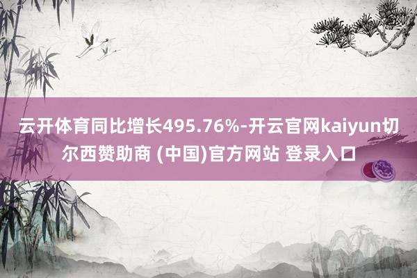 云开体育同比增长495.76%-开云官网kaiyun切尔西赞助商 (中国)官方网站 登录入口